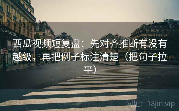 西瓜视频短复盘:先对齐推断有没有越级,再把例子标注清楚(把句子拉平) 西瓜视频短复盘:先对齐推断有没有越级,再把例子标注清楚(把句子拉平)