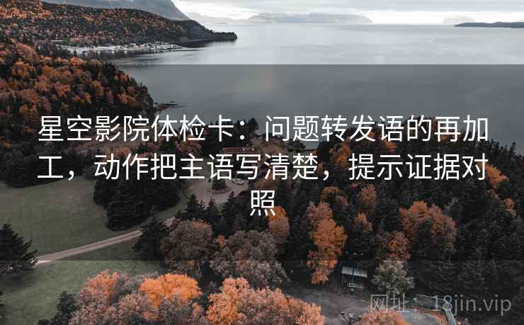 星空影院体检卡：问题转发语的再加工，动作把主语写清楚，提示证据对照