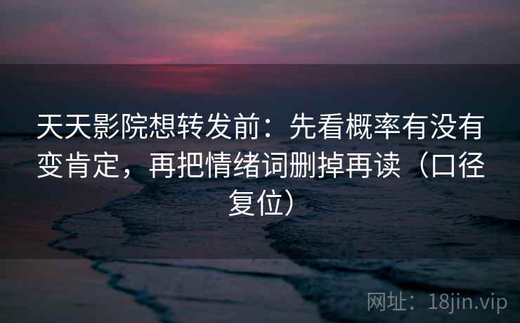 天天影院想转发前：先看概率有没有变肯定，再把情绪词删掉再读（口径复位）