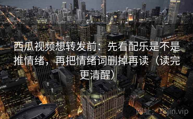 西瓜视频想转发前：先看配乐是不是推情绪，再把情绪词删掉再读（读完更清醒）