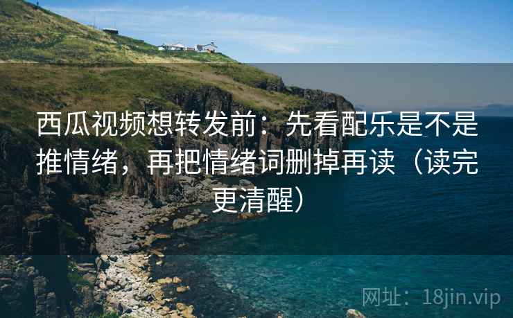西瓜视频想转发前：先看配乐是不是推情绪，再把情绪词删掉再读（读完更清醒）