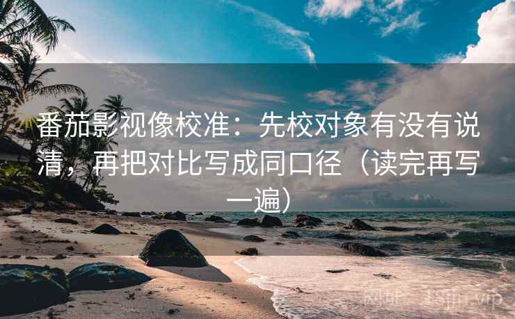 番茄影视像校准：先校对象有没有说清，再把对比写成同口径（读完再写一遍）
