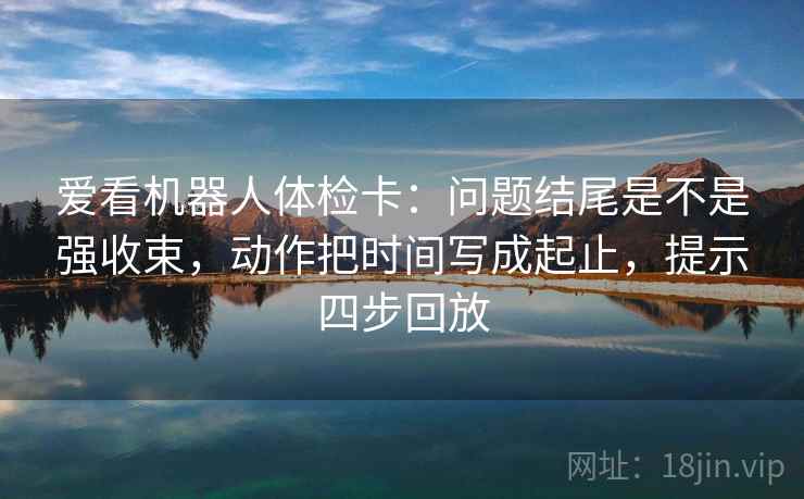 爱看机器人体检卡：问题结尾是不是强收束，动作把时间写成起止，提示四步回放