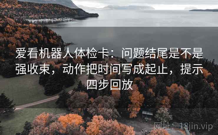 爱看机器人体检卡：问题结尾是不是强收束，动作把时间写成起止，提示四步回放