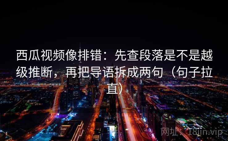 西瓜视频像排错：先查段落是不是越级推断，再把导语拆成两句（句子拉直）