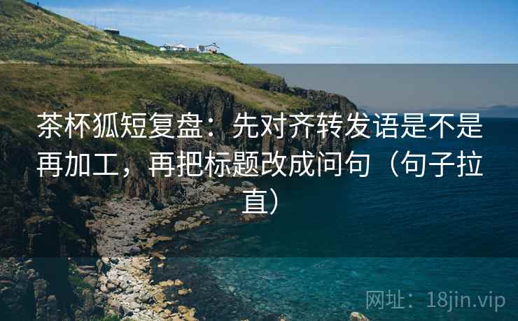 茶杯狐短复盘：先对齐转发语是不是再加工，再把标题改成问句（句子拉直）