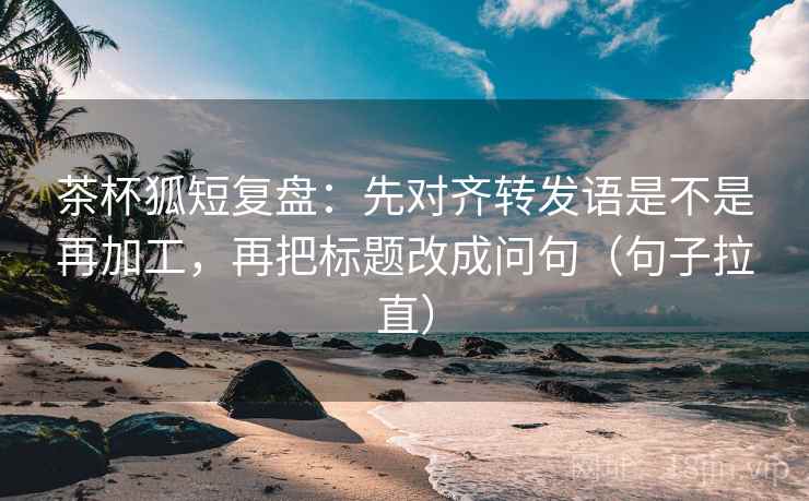 茶杯狐短复盘：先对齐转发语是不是再加工，再把标题改成问句（句子拉直）