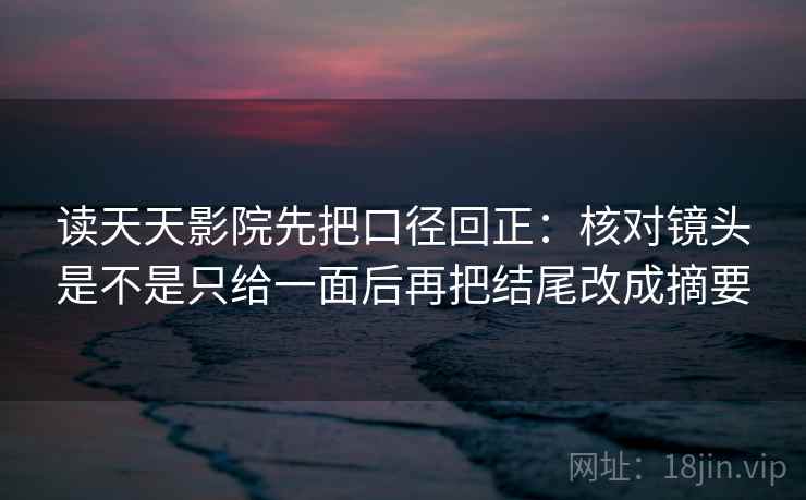 读天天影院先把口径回正：核对镜头是不是只给一面后再把结尾改成摘要