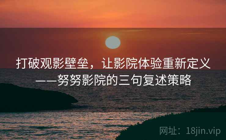 打破观影壁垒，让影院体验重新定义——努努影院的三句复述策略