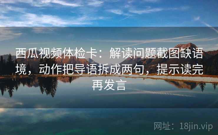 西瓜视频体检卡：解读问题截图缺语境，动作把导语拆成两句，提示读完再发言