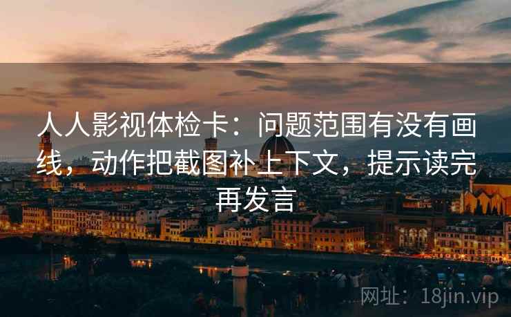 人人影视体检卡：问题范围有没有画线，动作把截图补上下文，提示读完再发言