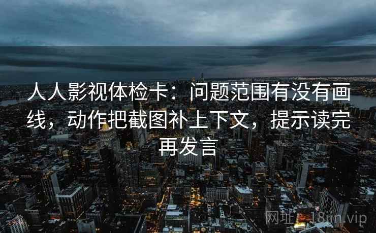 人人影视体检卡：问题范围有没有画线，动作把截图补上下文，提示读完再发言
