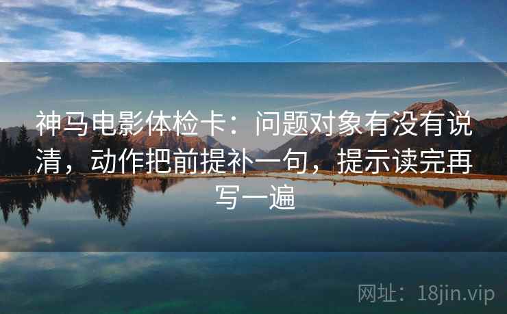神马电影体检卡：问题对象有没有说清，动作把前提补一句，提示读完再写一遍