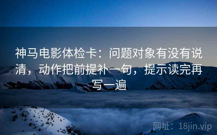神马电影体检卡：问题对象有没有说清，动作把前提补一句，提示读完再写一遍