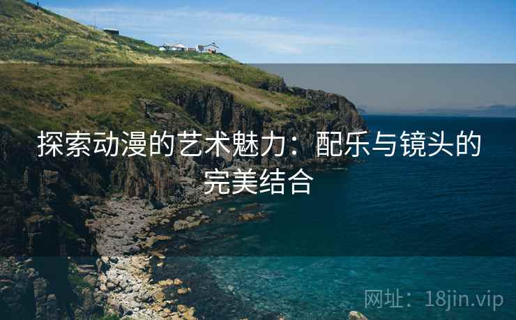 探索动漫的艺术魅力：配乐与镜头的完美结合