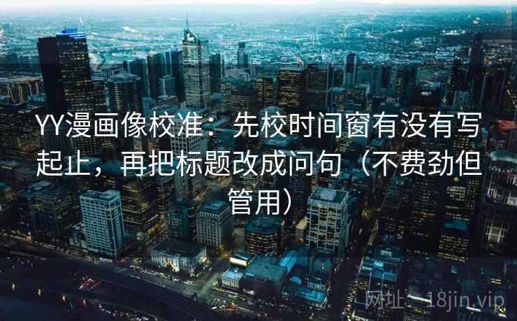 YY漫画像校准：先校时间窗有没有写起止，再把标题改成问句（不费劲但管用）