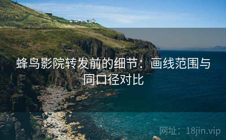 蜂鸟影院转发前的细节：画线范围与同口径对比